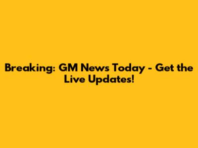Breaking: GM News Today - Get the Live Updates!
