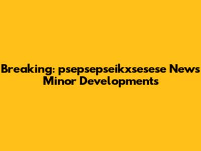 Breaking: psepsepseikxsesese News Minor Developments