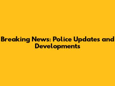 Breaking News: Police Updates and Developments