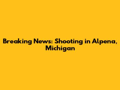 Breaking News: Shooting in Alpena, Michigan