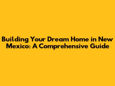 Building Your Dream Home in New Mexico: A Comprehensive Guide