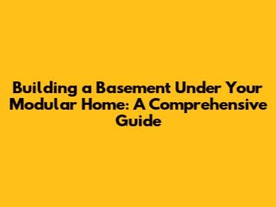 Building a Basement Under Your Modular Home: A Comprehensive Guide