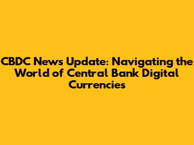 CBDC News Update: Navigating the World of Central Bank Digital Currencies