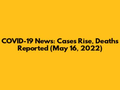COVID-19 News: Cases Rise, Deaths Reported (May 16, 2022)