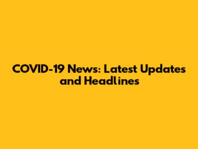 COVID-19 News: Latest Updates and Headlines