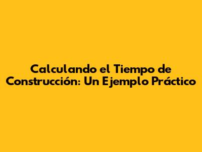 Calculando el Tiempo de Construcción: Un Ejemplo Práctico