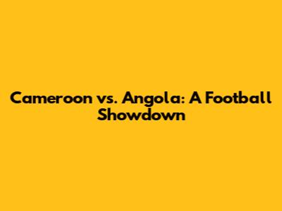 Cameroon vs. Angola: A Football Showdown