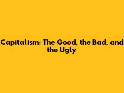 Capitalism: The Good, the Bad, and the Ugly