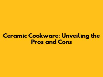 Ceramic Cookware: Unveiling the Pros and Cons