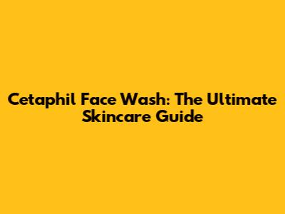 Cetaphil Face Wash: The Ultimate Skincare Guide