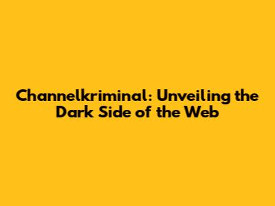 Channelkriminal: Unveiling the Dark Side of the Web
