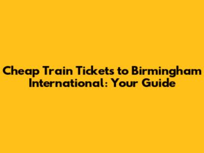 Cheap Train Tickets to Birmingham International: Your Guide