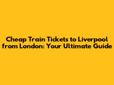 Cheap Train Tickets to Liverpool from London: Your Ultimate Guide
