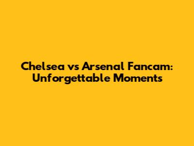Chelsea vs Arsenal Fancam: Unforgettable Moments