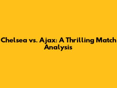 Chelsea vs. Ajax: A Thrilling Match Analysis