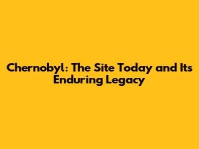 Chernobyl: The Site Today and Its Enduring Legacy