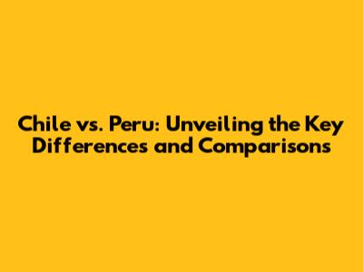 Chile vs. Peru: Unveiling the Key Differences and Comparisons