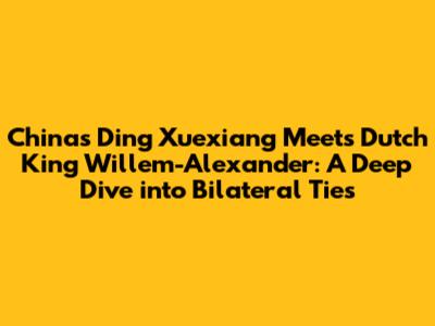 China's Ding Xuexiang Meets Dutch King Willem-Alexander: A Deep Dive into Bilateral Ties