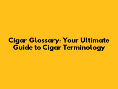 Cigar Glossary: Your Ultimate Guide to Cigar Terminology