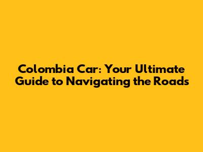Colombia Car: Your Ultimate Guide to Navigating the Roads