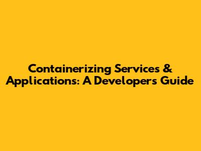 Containerizing Services & Applications: A Developer's Guide
