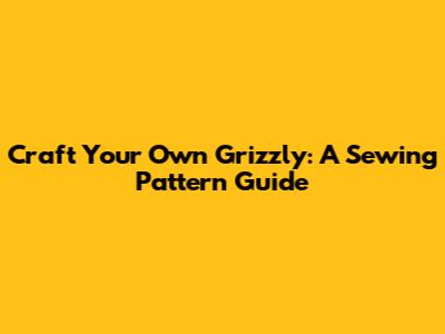 Craft Your Own Grizzly: A Sewing Pattern Guide