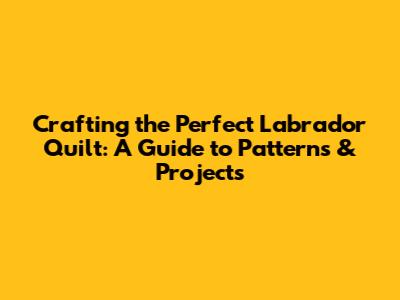 Crafting the Perfect Labrador Quilt: A Guide to Patterns & Projects
