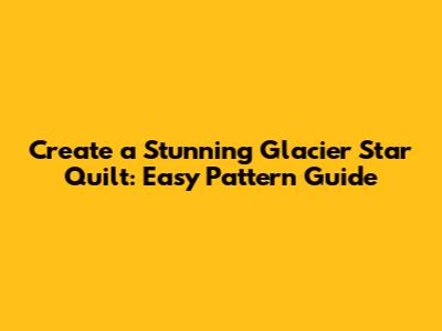 Create a Stunning Glacier Star Quilt: Easy Pattern Guide