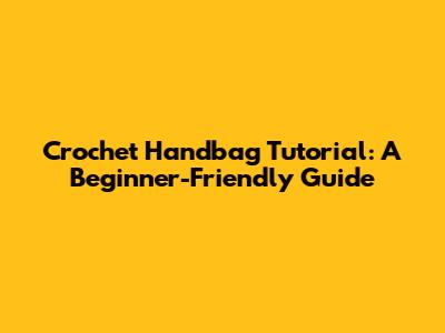 Crochet Handbag Tutorial: A Beginner-Friendly Guide