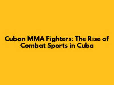 Cuban MMA Fighters: The Rise of Combat Sports in Cuba