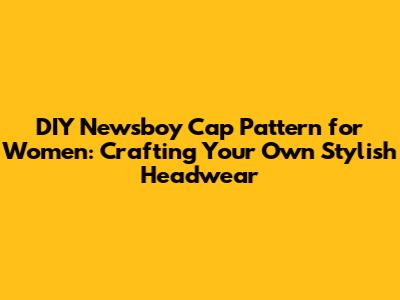 DIY Newsboy Cap Pattern for Women: Crafting Your Own Stylish Headwear