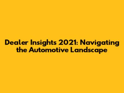 Dealer Insights 2021: Navigating the Automotive Landscape