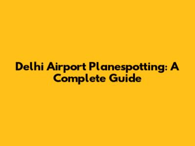 Delhi Airport Planespotting: A Complete Guide