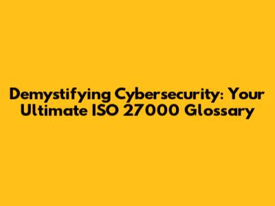 Demystifying Cybersecurity: Your Ultimate ISO 27000 Glossary