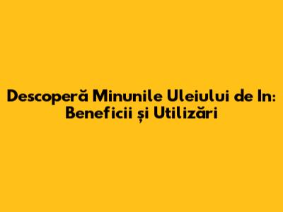 Descoperă Minunile Uleiului de In: Beneficii și Utilizări