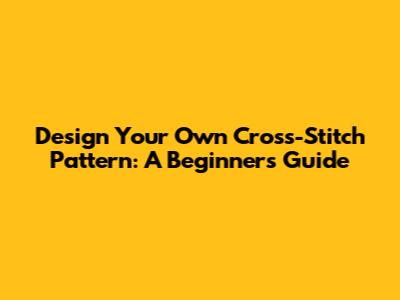 Design Your Own Cross-Stitch Pattern: A Beginner's Guide
