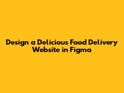 Design a Delicious Food Delivery Website in Figma