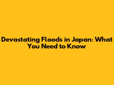 Devastating Floods in Japan: What You Need to Know