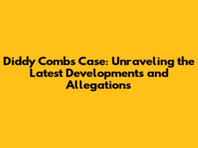 Diddy Combs Case: Unraveling the Latest Developments and Allegations