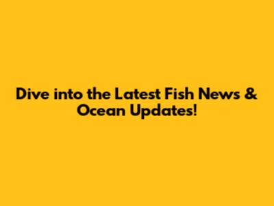 Dive into the Latest Fish News & Ocean Updates!