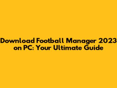 Download Football Manager 2023 on PC: Your Ultimate Guide