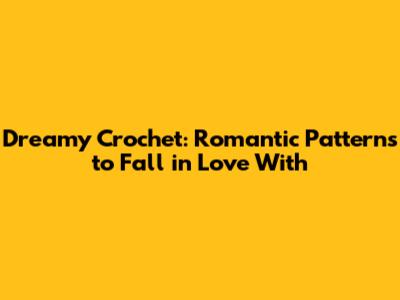 Dreamy Crochet: Romantic Patterns to Fall in Love With