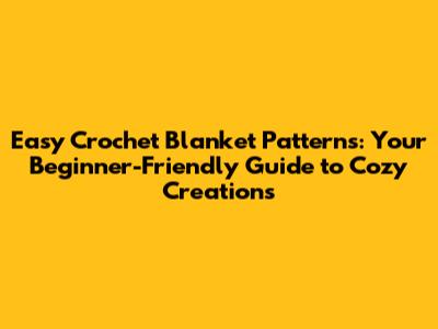 Easy Crochet Blanket Patterns: Your Beginner-Friendly Guide to Cozy Creations