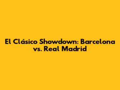 El Clásico Showdown: Barcelona vs. Real Madrid