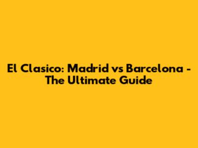 El Clasico: Madrid vs Barcelona - The Ultimate Guide