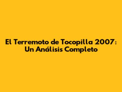 El Terremoto de Tocopilla 2007: Un Análisis Completo