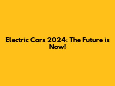 Electric Cars 2024: The Future is Now!