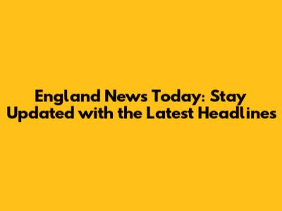 England News Today: Stay Updated with the Latest Headlines