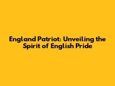 England Patriot: Unveiling the Spirit of English Pride