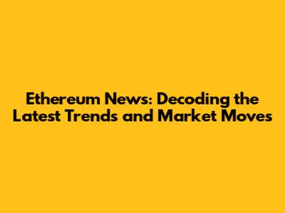 Ethereum News: Decoding the Latest Trends and Market Moves